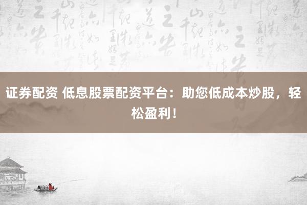 证券配资 低息股票配资平台：助您低成本炒股，轻松盈利！