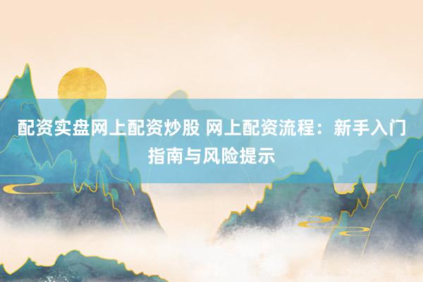 配资实盘网上配资炒股 网上配资流程：新手入门指南与风险提示