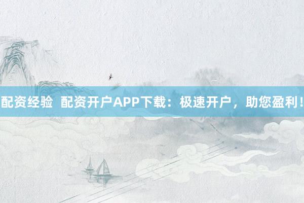 配资经验  配资开户APP下载：极速开户，助您盈利！