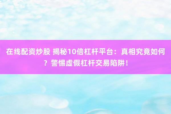 在线配资炒股 揭秘10倍杠杆平台：真相究竟如何？警惕虚假杠杆交易陷阱！