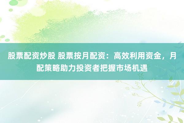 股票配资炒股 股票按月配资：高效利用资金，月配策略助力投资者把握市场机遇