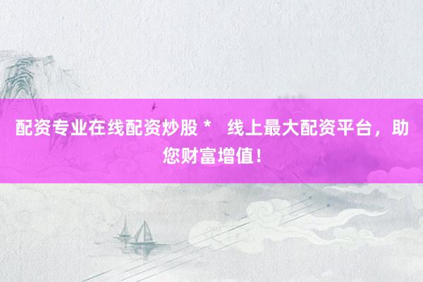 配资专业在线配资炒股 *   线上最大配资平台，助您财富增值！