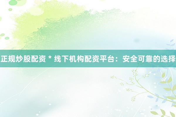 正规炒股配资 * 线下机构配资平台：安全可靠的选择