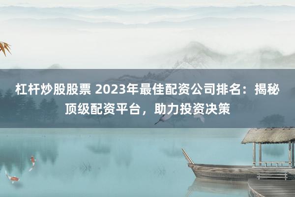 杠杆炒股股票 2023年最佳配资公司排名：揭秘顶级配资平台，助力投资决策
