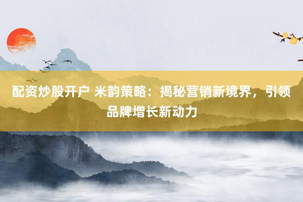 配资炒股开户 米韵策略：揭秘营销新境界，引领品牌增长新动力