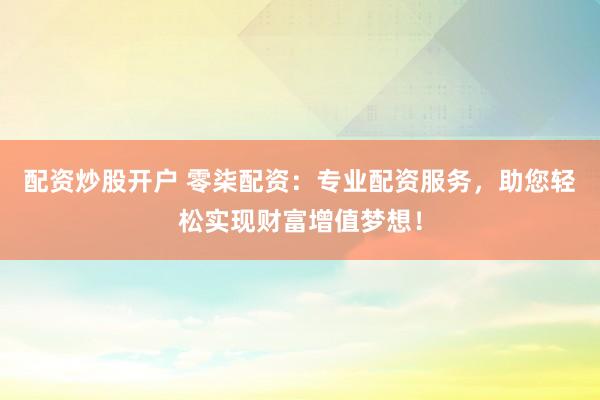 配资炒股开户 零柒配资：专业配资服务，助您轻松实现财富增值梦想！