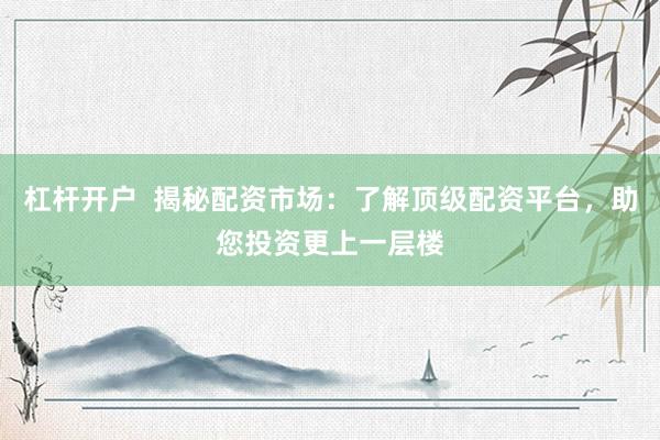 杠杆开户  揭秘配资市场：了解顶级配资平台，助您投资更上一层楼