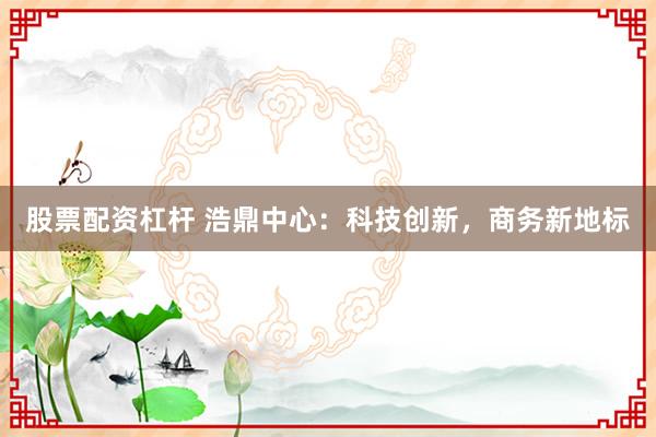 股票配资杠杆 浩鼎中心：科技创新，商务新地标