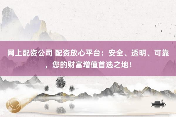 网上配资公司 配资放心平台：安全、透明、可靠，您的财富增值首选之地！