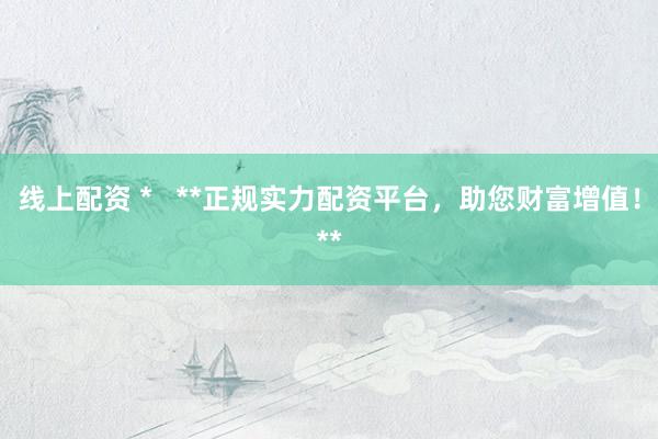 线上配资 *   **正规实力配资平台，助您财富增值！**
