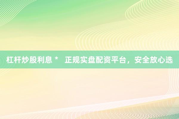 杠杆炒股利息 *   正规实盘配资平台，安全放心选