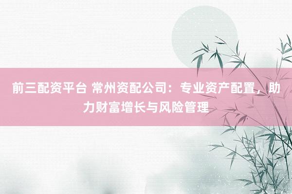 前三配资平台 常州资配公司：专业资产配置，助力财富增长与风险管理