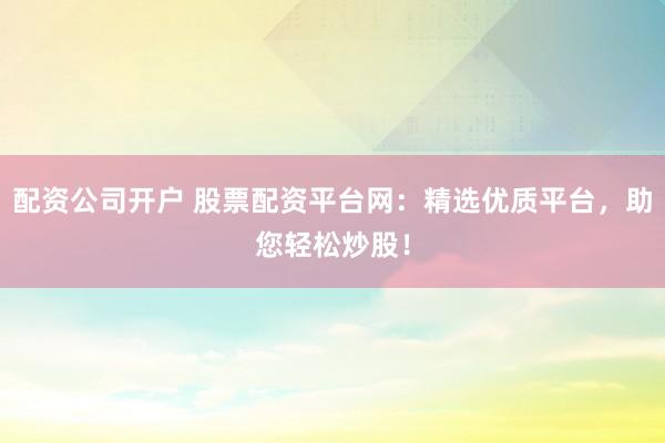 配资公司开户 股票配资平台网：精选优质平台，助您轻松炒股！