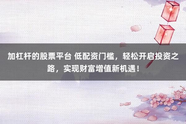 加杠杆的股票平台 低配资门槛，轻松开启投资之路，实现财富增值新机遇！