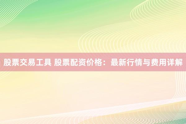 股票交易工具 股票配资价格：最新行情与费用详解
