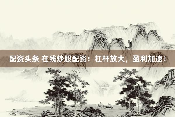 配资头条 在线炒股配资：杠杆放大，盈利加速！