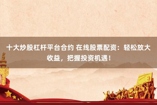 十大炒股杠杆平台合约 在线股票配资：轻松放大收益，把握投资机遇！