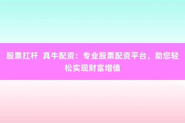 股票扛杆  真牛配资：专业股票配资平台，助您轻松实现财富增值