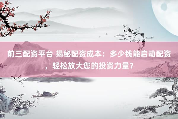 前三配资平台 揭秘配资成本：多少钱能启动配资，轻松放大您的投资力量？