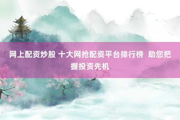 网上配资炒股 十大网抢配资平台排行榜  助您把握投资先机