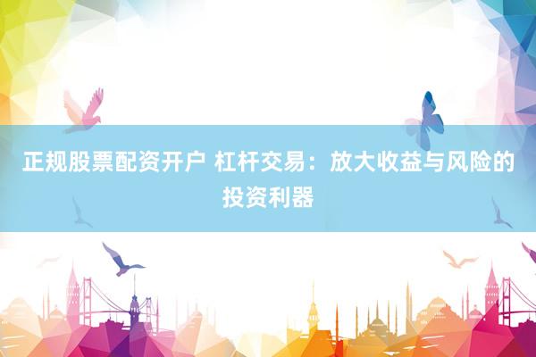 正规股票配资开户 杠杆交易：放大收益与风险的投资利器