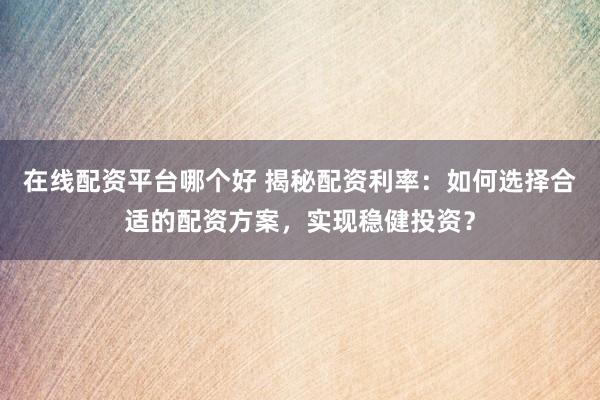 在线配资平台哪个好 揭秘配资利率：如何选择合适的配资方案，实现稳健投资？