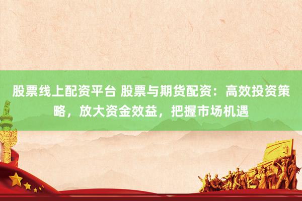 股票线上配资平台 股票与期货配资：高效投资策略，放大资金效益，把握市场机遇