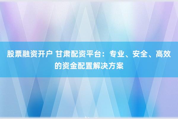 股票融资开户 甘肃配资平台：专业、安全、高效的资金配置解决方案