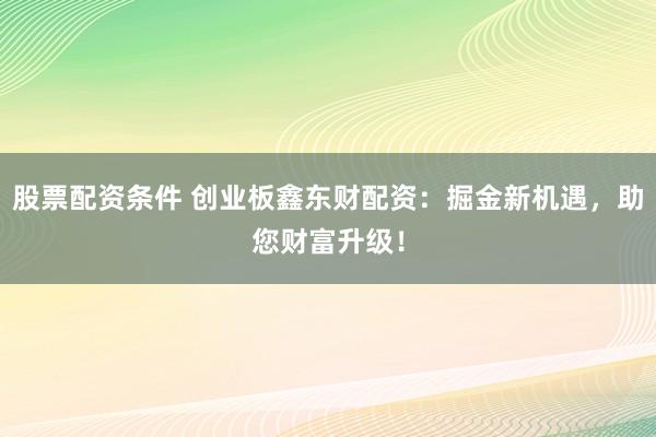 股票配资条件 创业板鑫东财配资：掘金新机遇，助您财富升级！