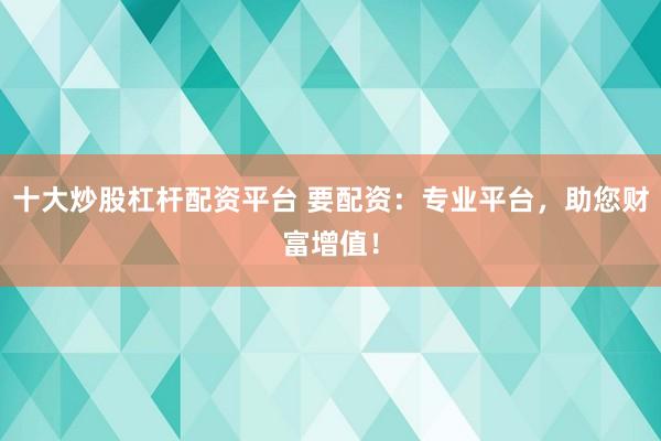 十大炒股杠杆配资平台 要配资：专业平台，助您财富增值！
