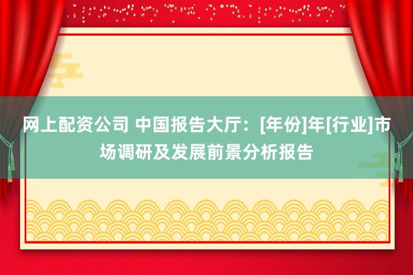 网上配资公司 中国报告大厅：[年份]年[行业]市场调研及发展前景分析报告