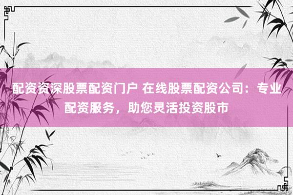配资资深股票配资门户 在线股票配资公司：专业配资服务，助您灵活投资股市