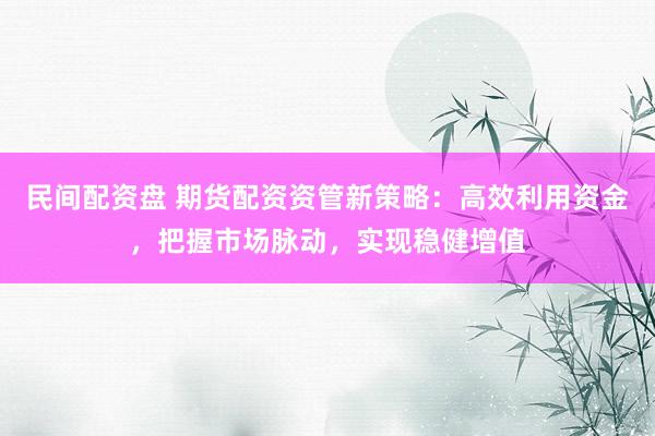 民间配资盘 期货配资资管新策略：高效利用资金，把握市场脉动，实现稳健增值