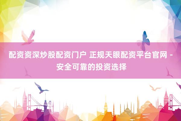 配资资深炒股配资门户 正规天眼配资平台官网 - 安全可靠的投资选择