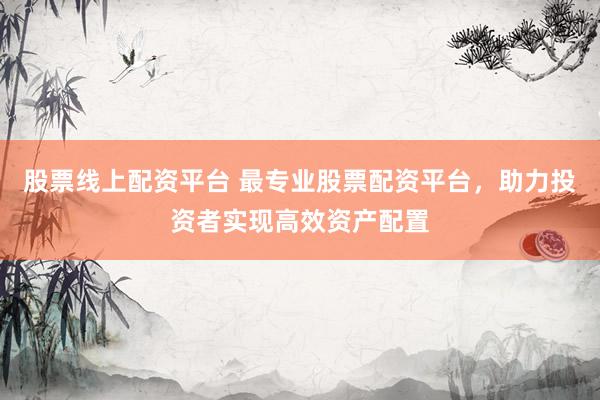 股票线上配资平台 最专业股票配资平台，助力投资者实现高效资产配置