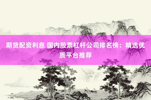 期货配资利息 国内股票杠杆公司排名榜：精选优质平台推荐