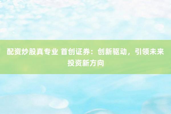 配资炒股真专业 首创证券：创新驱动，引领未来投资新方向