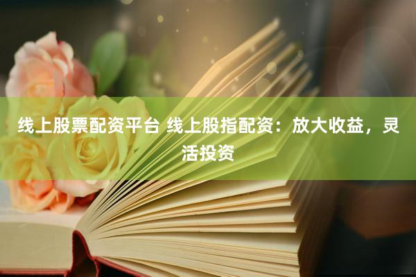 线上股票配资平台 线上股指配资：放大收益，灵活投资