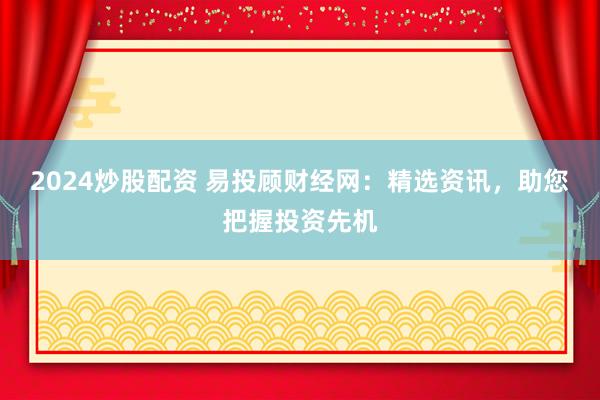2024炒股配资 易投顾财经网：精选资讯，助您把握投资先机