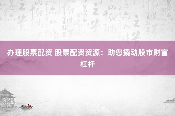 办理股票配资 股票配资资源：助您撬动股市财富杠杆