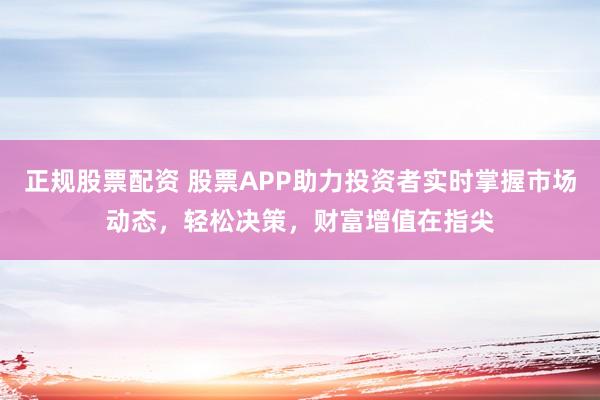 正规股票配资 股票APP助力投资者实时掌握市场动态，轻松决策，财富增值在指尖