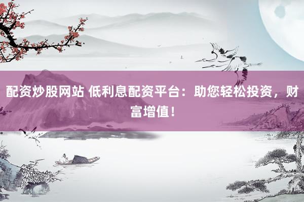 配资炒股网站 低利息配资平台：助您轻松投资，财富增值！