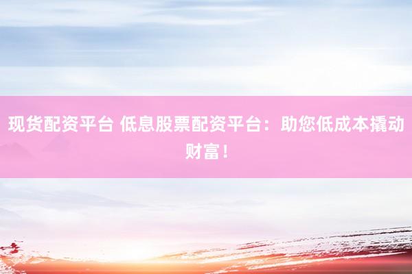 现货配资平台 低息股票配资平台：助您低成本撬动财富！