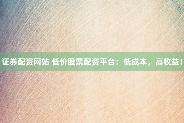 证券配资网站 低价股票配资平台：低成本，高收益！