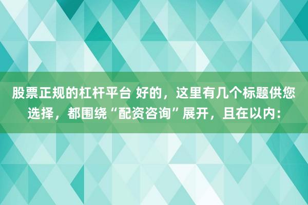股票正规的杠杆平台 好的，这里有几个标题供您选择，都围绕“配资咨询”展开，且在以内：