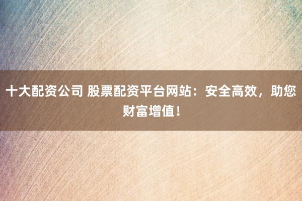 十大配资公司 股票配资平台网站：安全高效，助您财富增值！