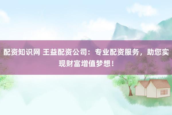 配资知识网 王益配资公司：专业配资服务，助您实现财富增值梦想！