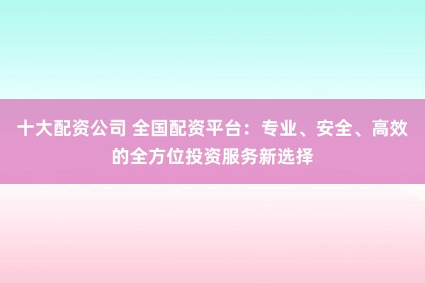 十大配资公司 全国配资平台：专业、安全、高效的全方位投资服务新选择