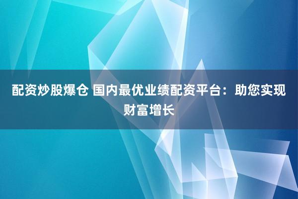 配资炒股爆仓 国内最优业绩配资平台：助您实现财富增长