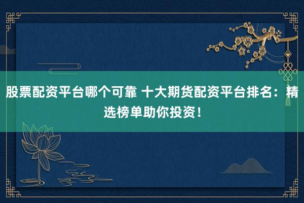 股票配资平台哪个可靠 十大期货配资平台排名：精选榜单助你投资！
